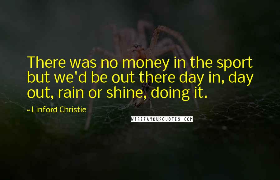 Linford Christie Quotes: There was no money in the sport but we'd be out there day in, day out, rain or shine, doing it.