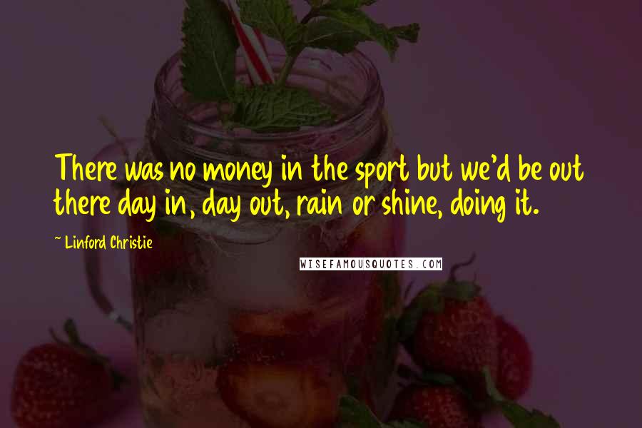 Linford Christie Quotes: There was no money in the sport but we'd be out there day in, day out, rain or shine, doing it.