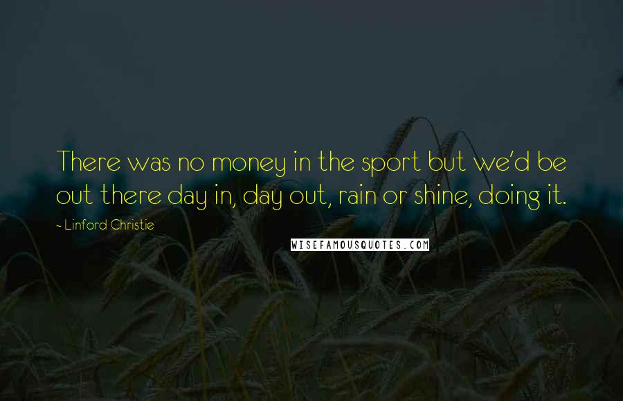 Linford Christie Quotes: There was no money in the sport but we'd be out there day in, day out, rain or shine, doing it.
