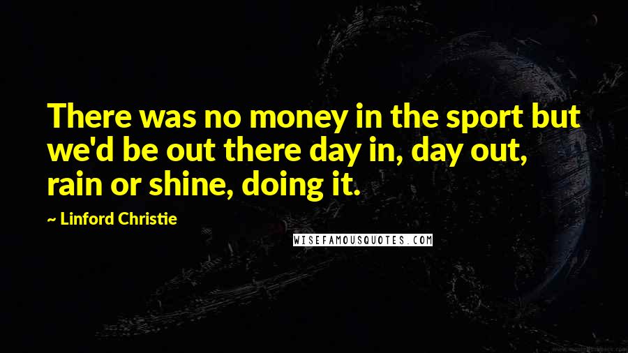 Linford Christie Quotes: There was no money in the sport but we'd be out there day in, day out, rain or shine, doing it.