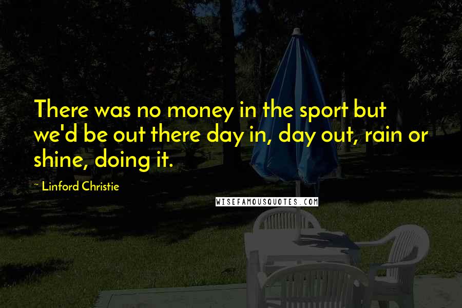 Linford Christie Quotes: There was no money in the sport but we'd be out there day in, day out, rain or shine, doing it.