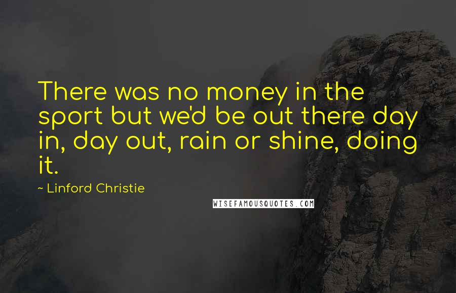 Linford Christie Quotes: There was no money in the sport but we'd be out there day in, day out, rain or shine, doing it.