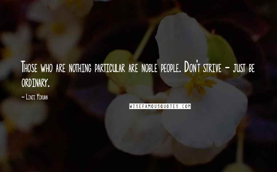 Linji Yixuan Quotes: Those who are nothing particular are noble people. Don't strive - just be ordinary.