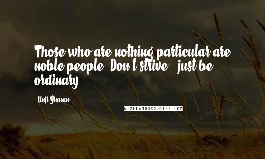 Linji Yixuan Quotes: Those who are nothing particular are noble people. Don't strive - just be ordinary.