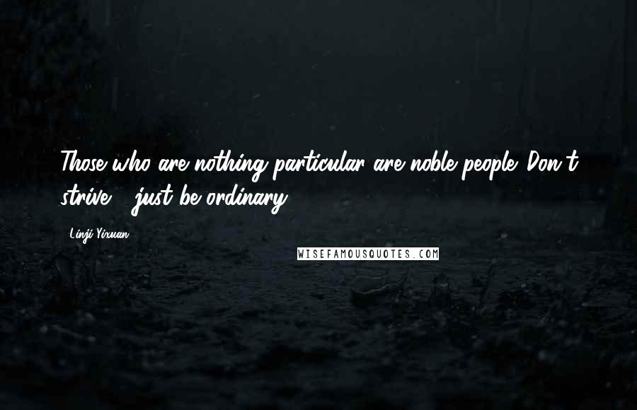 Linji Yixuan Quotes: Those who are nothing particular are noble people. Don't strive - just be ordinary.