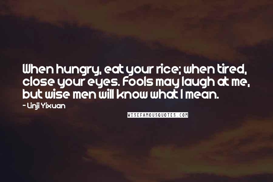 Linji Yixuan Quotes: When hungry, eat your rice; when tired, close your eyes. Fools may laugh at me, but wise men will know what I mean.