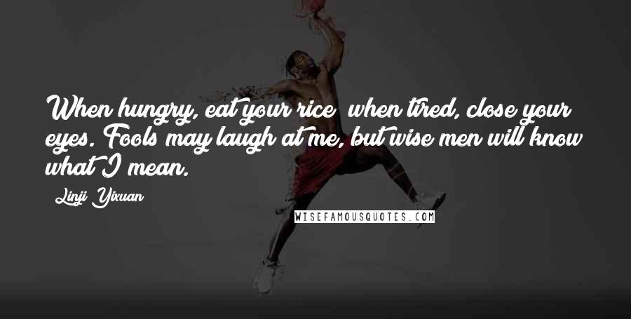 Linji Yixuan Quotes: When hungry, eat your rice; when tired, close your eyes. Fools may laugh at me, but wise men will know what I mean.