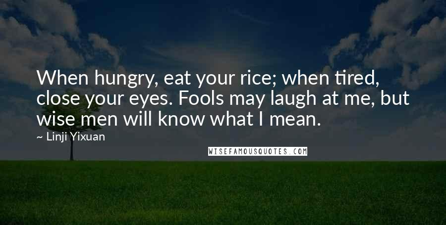 Linji Yixuan Quotes: When hungry, eat your rice; when tired, close your eyes. Fools may laugh at me, but wise men will know what I mean.