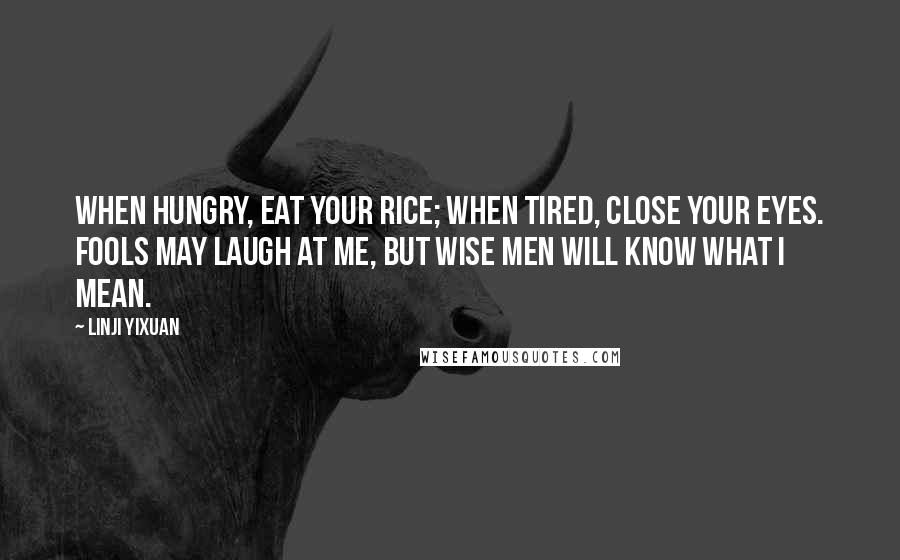 Linji Yixuan Quotes: When hungry, eat your rice; when tired, close your eyes. Fools may laugh at me, but wise men will know what I mean.