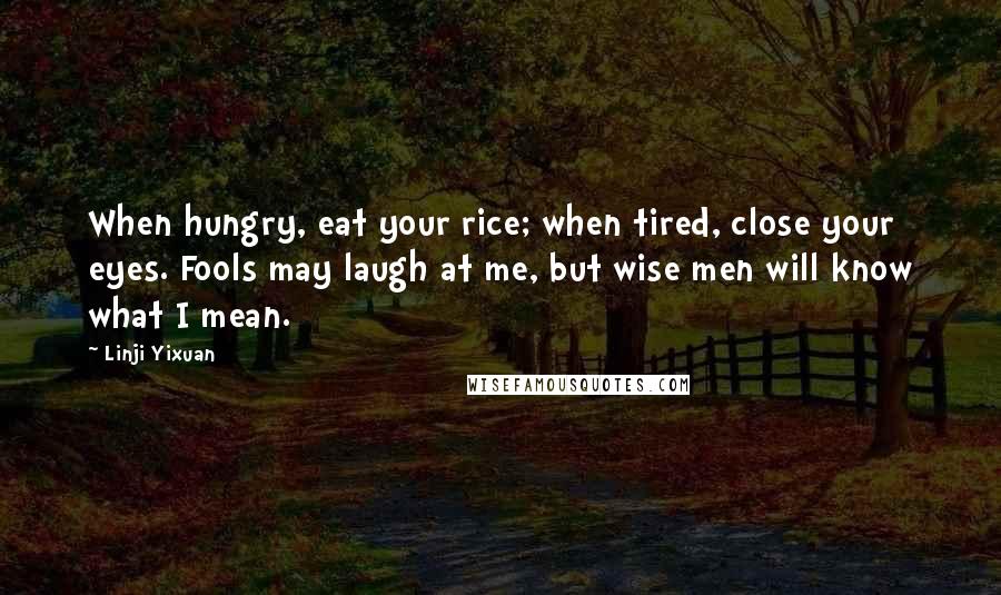 Linji Yixuan Quotes: When hungry, eat your rice; when tired, close your eyes. Fools may laugh at me, but wise men will know what I mean.