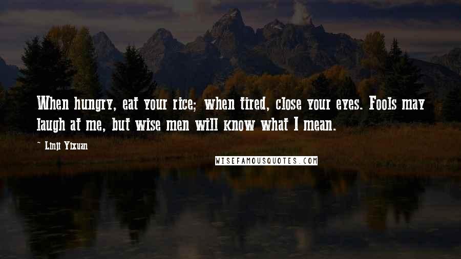 Linji Yixuan Quotes: When hungry, eat your rice; when tired, close your eyes. Fools may laugh at me, but wise men will know what I mean.