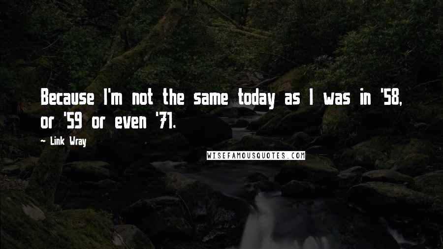 Link Wray Quotes: Because I'm not the same today as I was in '58, or '59 or even '71.