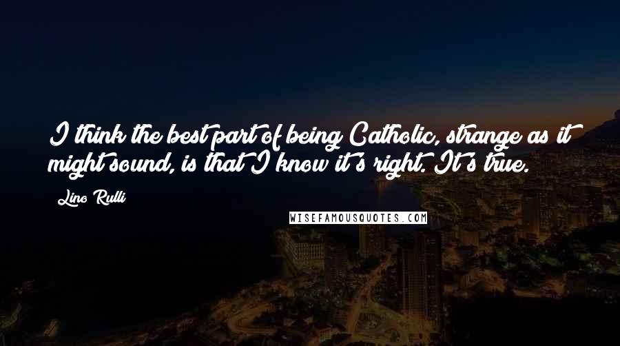 Lino Rulli Quotes: I think the best part of being Catholic, strange as it might sound, is that I know it's right. It's true.