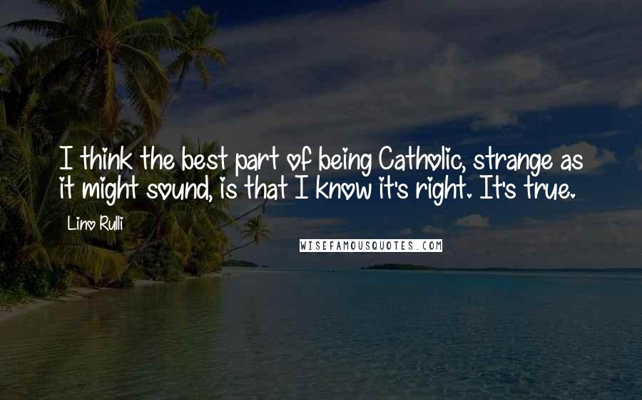 Lino Rulli Quotes: I think the best part of being Catholic, strange as it might sound, is that I know it's right. It's true.