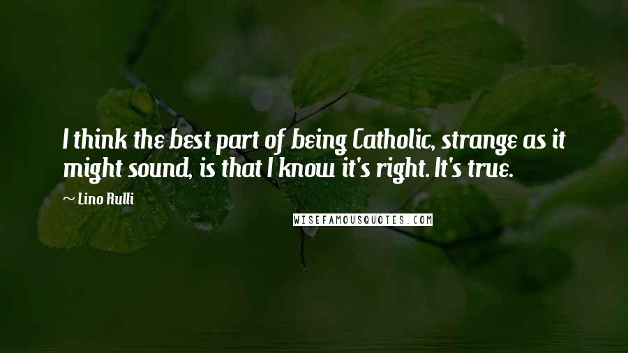 Lino Rulli Quotes: I think the best part of being Catholic, strange as it might sound, is that I know it's right. It's true.