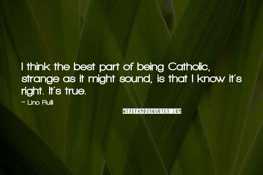 Lino Rulli Quotes: I think the best part of being Catholic, strange as it might sound, is that I know it's right. It's true.