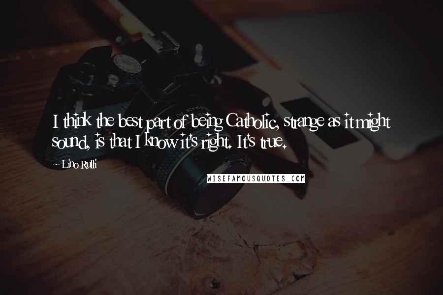 Lino Rulli Quotes: I think the best part of being Catholic, strange as it might sound, is that I know it's right. It's true.