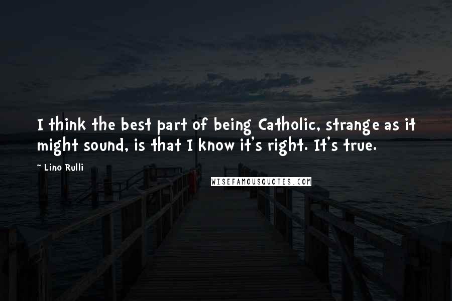 Lino Rulli Quotes: I think the best part of being Catholic, strange as it might sound, is that I know it's right. It's true.