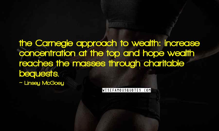 Linsey McGoey Quotes: the Carnegie approach to wealth: increase concentration at the top and hope wealth reaches the masses through charitable bequests.