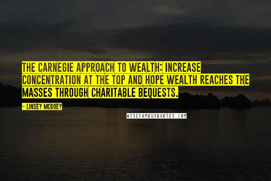 Linsey McGoey Quotes: the Carnegie approach to wealth: increase concentration at the top and hope wealth reaches the masses through charitable bequests.