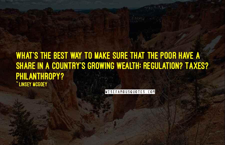 Linsey McGoey Quotes: What's the best way to make sure that the poor have a share in a country's growing wealth: Regulation? Taxes? Philanthropy?