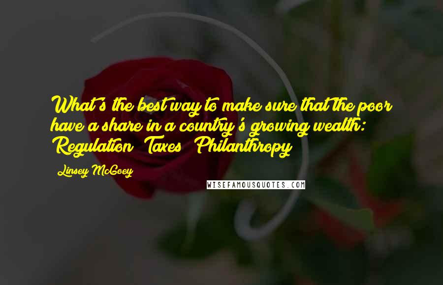 Linsey McGoey Quotes: What's the best way to make sure that the poor have a share in a country's growing wealth: Regulation? Taxes? Philanthropy?