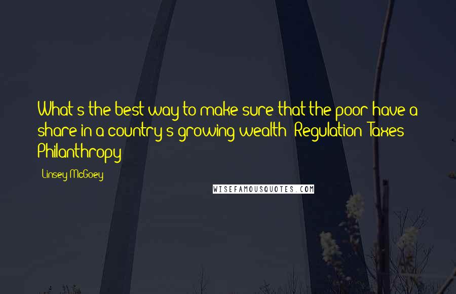 Linsey McGoey Quotes: What's the best way to make sure that the poor have a share in a country's growing wealth: Regulation? Taxes? Philanthropy?