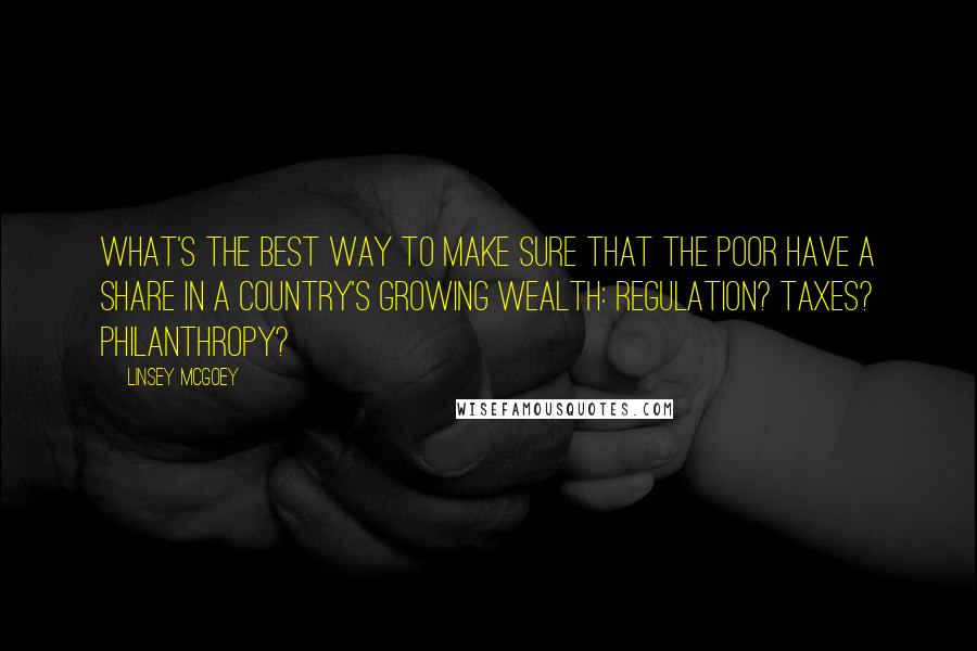 Linsey McGoey Quotes: What's the best way to make sure that the poor have a share in a country's growing wealth: Regulation? Taxes? Philanthropy?