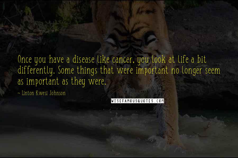 Linton Kwesi Johnson Quotes: Once you have a disease like cancer, you look at life a bit differently. Some things that were important no longer seem as important as they were.
