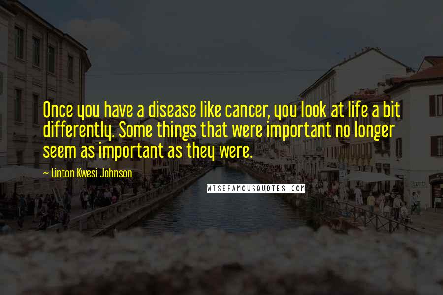 Linton Kwesi Johnson Quotes: Once you have a disease like cancer, you look at life a bit differently. Some things that were important no longer seem as important as they were.