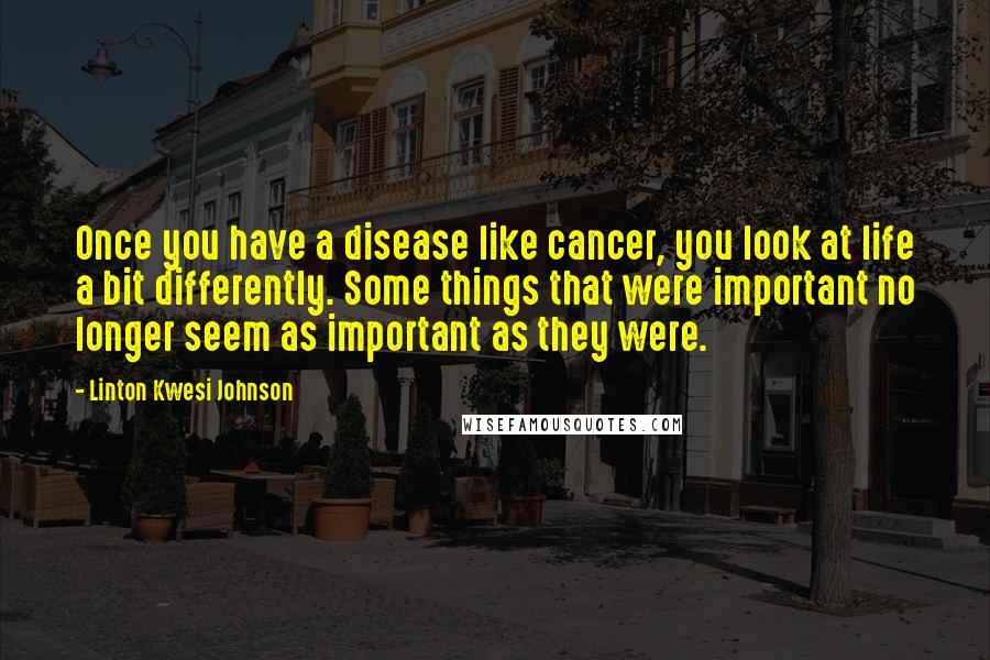 Linton Kwesi Johnson Quotes: Once you have a disease like cancer, you look at life a bit differently. Some things that were important no longer seem as important as they were.