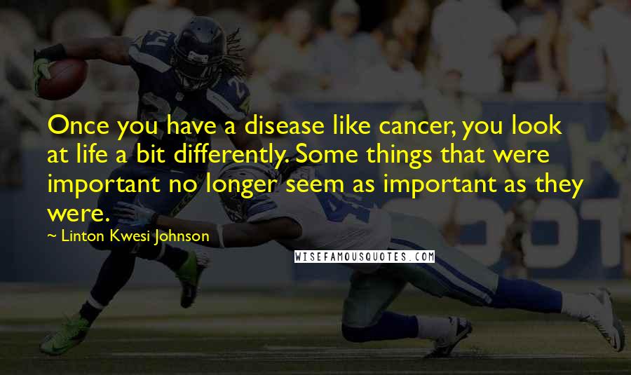 Linton Kwesi Johnson Quotes: Once you have a disease like cancer, you look at life a bit differently. Some things that were important no longer seem as important as they were.