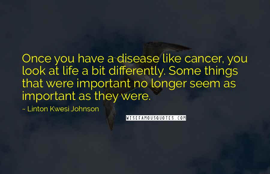Linton Kwesi Johnson Quotes: Once you have a disease like cancer, you look at life a bit differently. Some things that were important no longer seem as important as they were.