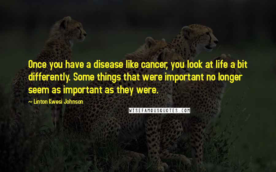 Linton Kwesi Johnson Quotes: Once you have a disease like cancer, you look at life a bit differently. Some things that were important no longer seem as important as they were.