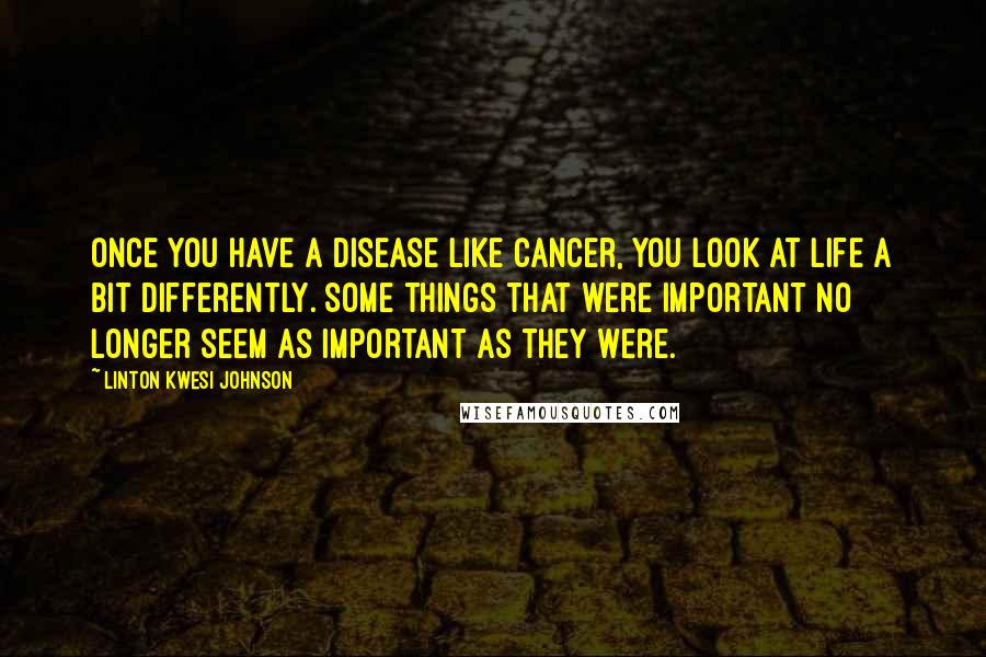 Linton Kwesi Johnson Quotes: Once you have a disease like cancer, you look at life a bit differently. Some things that were important no longer seem as important as they were.