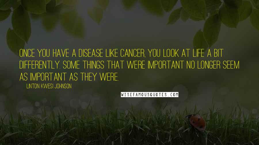 Linton Kwesi Johnson Quotes: Once you have a disease like cancer, you look at life a bit differently. Some things that were important no longer seem as important as they were.