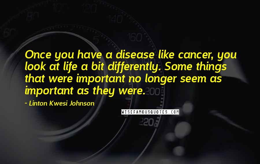 Linton Kwesi Johnson Quotes: Once you have a disease like cancer, you look at life a bit differently. Some things that were important no longer seem as important as they were.