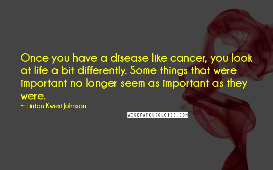 Linton Kwesi Johnson Quotes: Once you have a disease like cancer, you look at life a bit differently. Some things that were important no longer seem as important as they were.