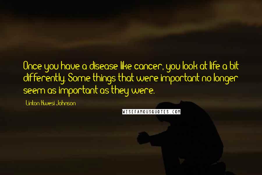 Linton Kwesi Johnson Quotes: Once you have a disease like cancer, you look at life a bit differently. Some things that were important no longer seem as important as they were.