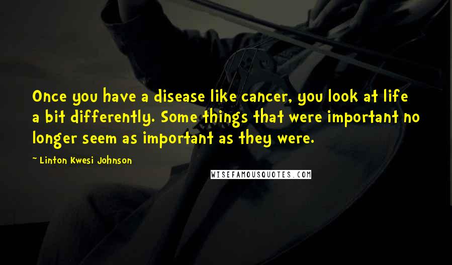 Linton Kwesi Johnson Quotes: Once you have a disease like cancer, you look at life a bit differently. Some things that were important no longer seem as important as they were.