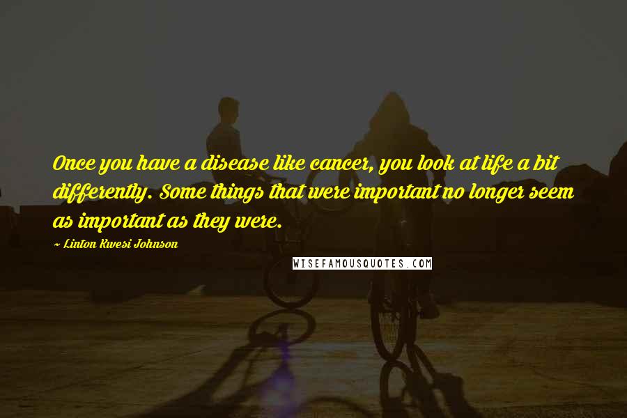 Linton Kwesi Johnson Quotes: Once you have a disease like cancer, you look at life a bit differently. Some things that were important no longer seem as important as they were.