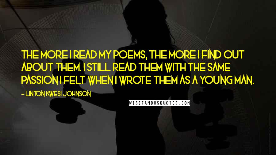 Linton Kwesi Johnson Quotes: The more I read my poems, the more I find out about them. I still read them with the same passion I felt when I wrote them as a young man.