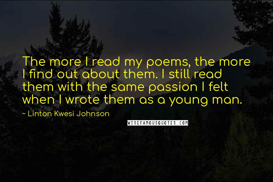 Linton Kwesi Johnson Quotes: The more I read my poems, the more I find out about them. I still read them with the same passion I felt when I wrote them as a young man.