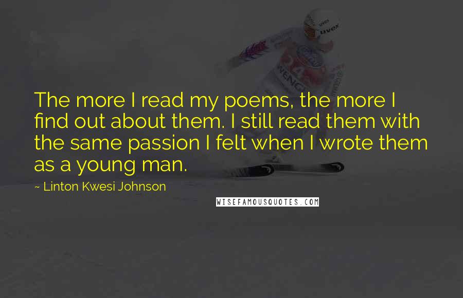 Linton Kwesi Johnson Quotes: The more I read my poems, the more I find out about them. I still read them with the same passion I felt when I wrote them as a young man.