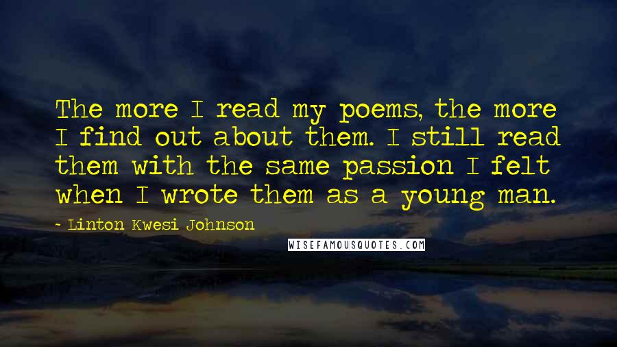 Linton Kwesi Johnson Quotes: The more I read my poems, the more I find out about them. I still read them with the same passion I felt when I wrote them as a young man.