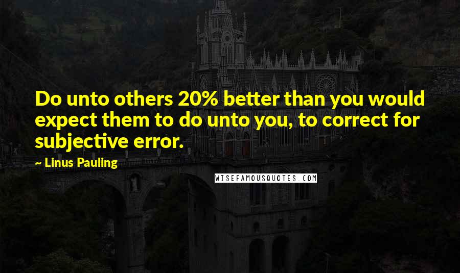 Linus Pauling Quotes: Do unto others 20% better than you would expect them to do unto you, to correct for subjective error.