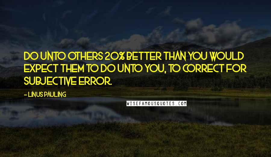 Linus Pauling Quotes: Do unto others 20% better than you would expect them to do unto you, to correct for subjective error.