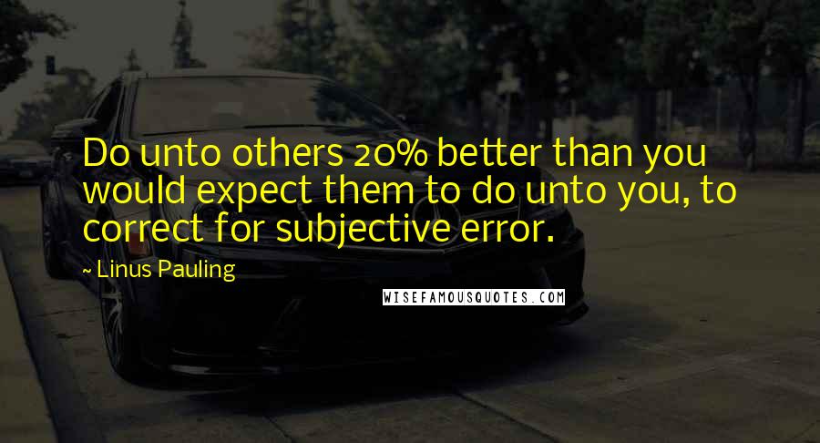 Linus Pauling Quotes: Do unto others 20% better than you would expect them to do unto you, to correct for subjective error.