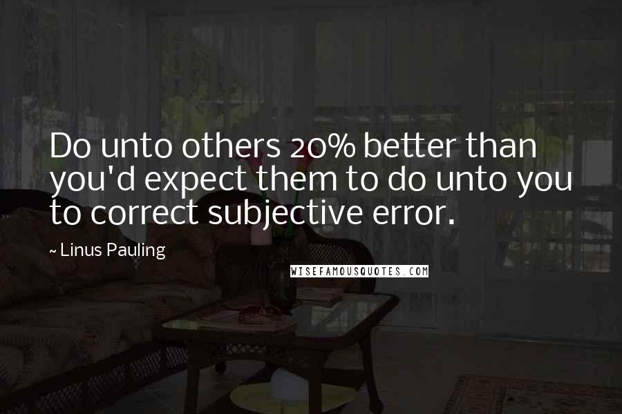 Linus Pauling Quotes: Do unto others 20% better than you'd expect them to do unto you to correct subjective error.