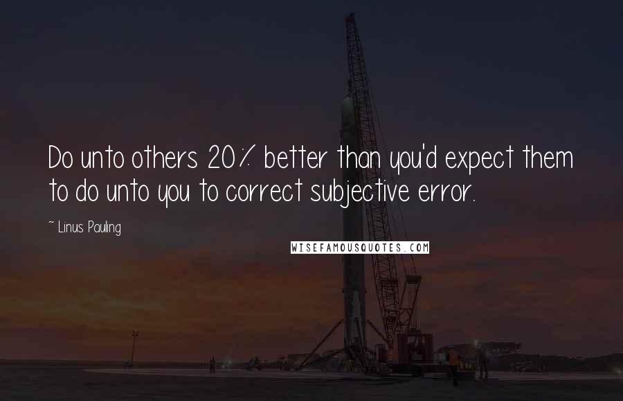 Linus Pauling Quotes: Do unto others 20% better than you'd expect them to do unto you to correct subjective error.